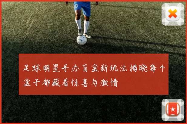 足球明星手办盲盒新玩法揭晓每个盒子都藏着惊喜与激情