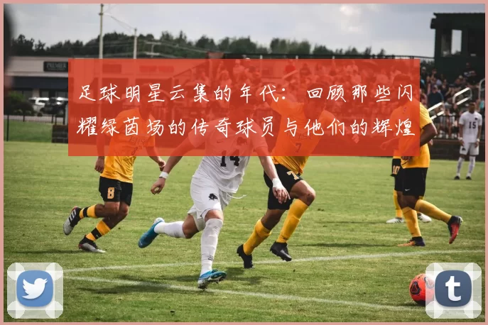 足球明星云集的年代：回顾那些闪耀绿茵场的传奇球员与他们的辉煌时刻