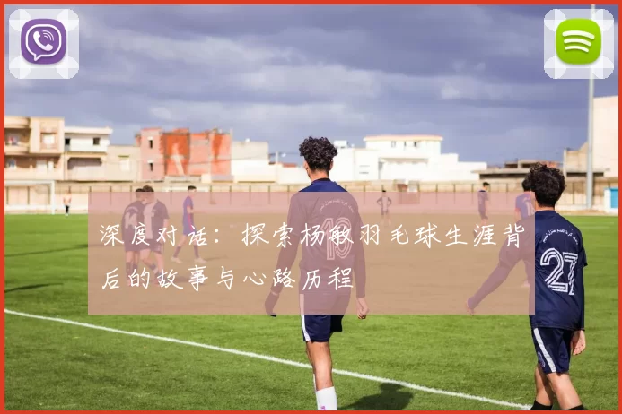 深度对话：探索杨敏羽毛球生涯背后的故事与心路历程