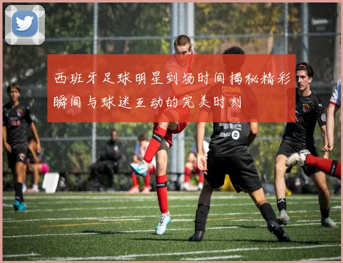 西班牙足球明星到场时间揭秘精彩瞬间与球迷互动的完美时刻