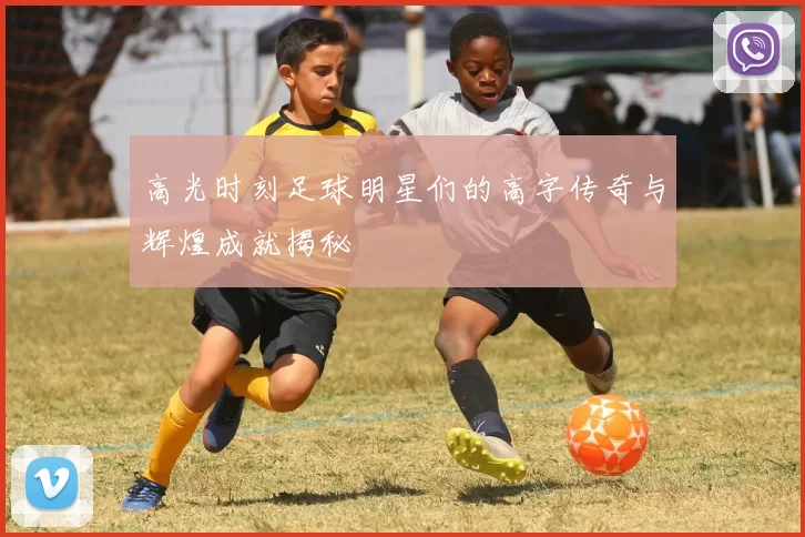 高光时刻足球明星们的高字传奇与辉煌成就揭秘