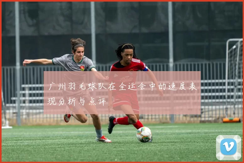 广州羽毛球队在全运会中的速度表现分析与点评