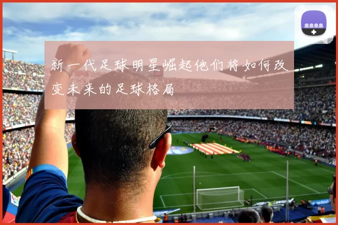 新一代足球明星崛起他们将如何改变未来的足球格局