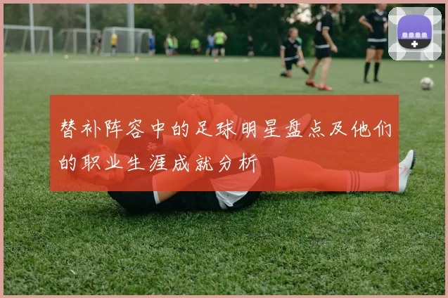 替补阵容中的足球明星盘点及他们的职业生涯成就分析