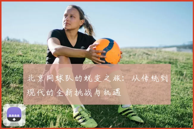北京网球队的蜕变之旅：从传统到现代的全新挑战与机遇