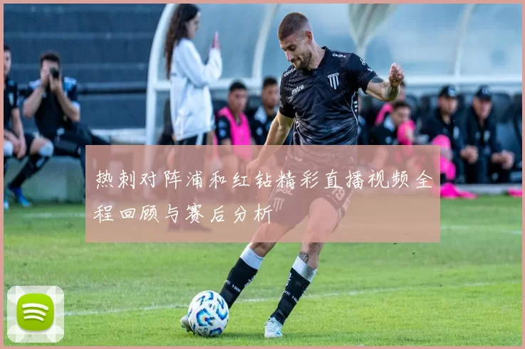 热刺对阵浦和红钻精彩直播视频全程回顾与赛后分析