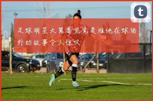 足球明星大舅哥究竟是谁他在球场外的故事令人惊叹