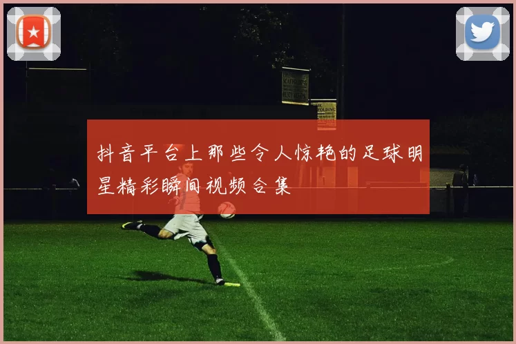 抖音平台上那些令人惊艳的足球明星精彩瞬间视频合集