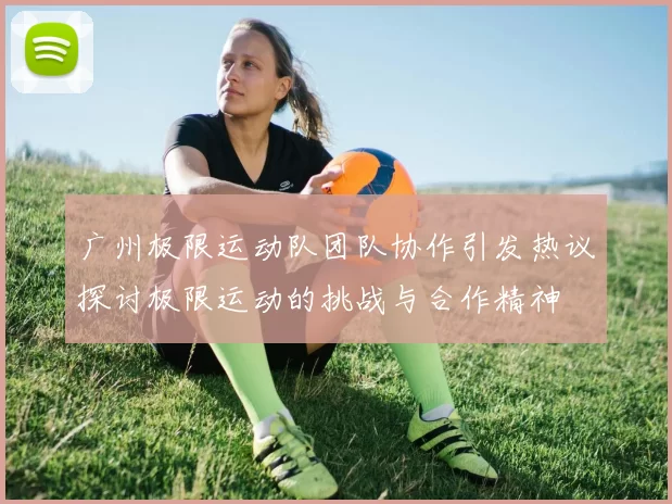广州极限运动队团队协作引发热议探讨极限运动的挑战与合作精神