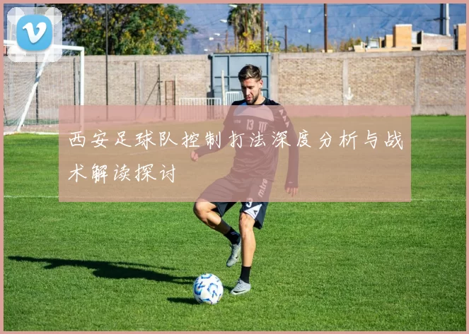 西安足球队控制打法深度分析与战术解读探讨