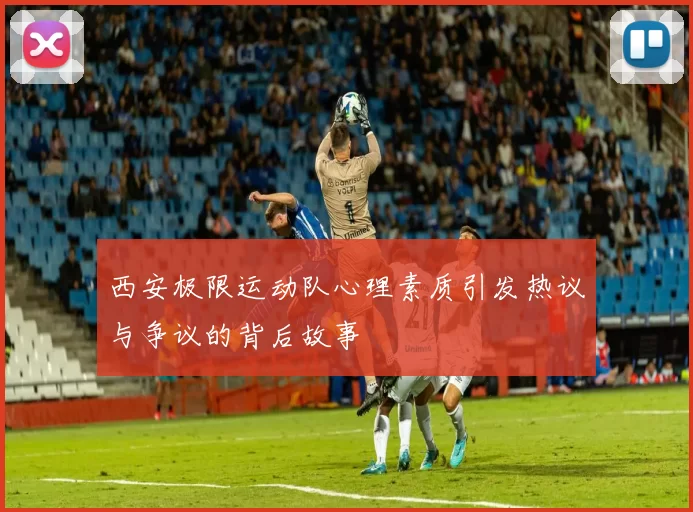 西安极限运动队心理素质引发热议与争议的背后故事