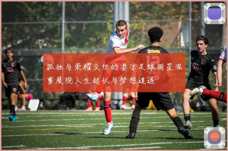 孤独与荣耀交织的凄凉足球明星混剪展现人生起伏与梦想追逐