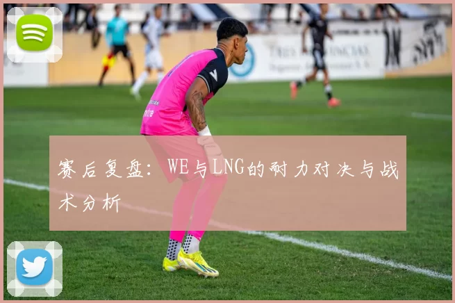 赛后复盘：WE与LNG的耐力对决与战术分析