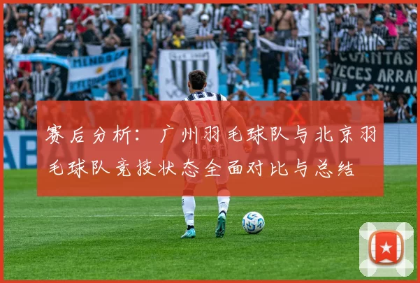 赛后分析：广州羽毛球队与北京羽毛球队竞技状态全面对比与总结