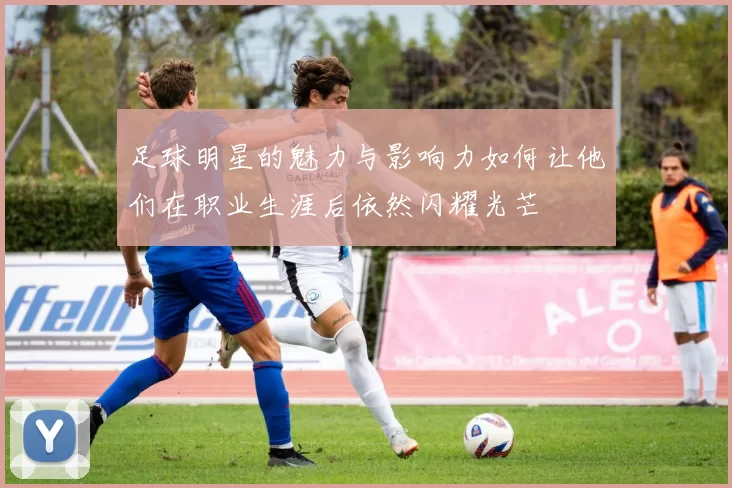 足球明星的魅力与影响力如何让他们在职业生涯后依然闪耀光芒
