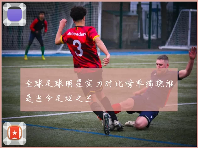 全球足球明星实力对比榜单揭晓谁是当今足坛之王