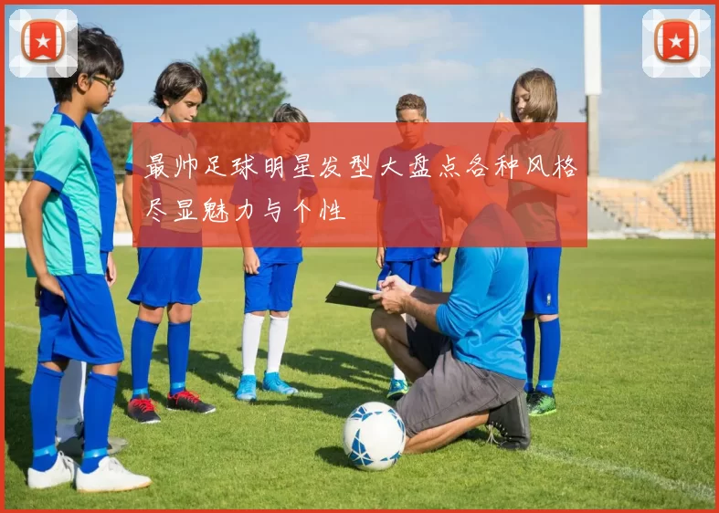 最帅足球明星发型大盘点各种风格尽显魅力与个性