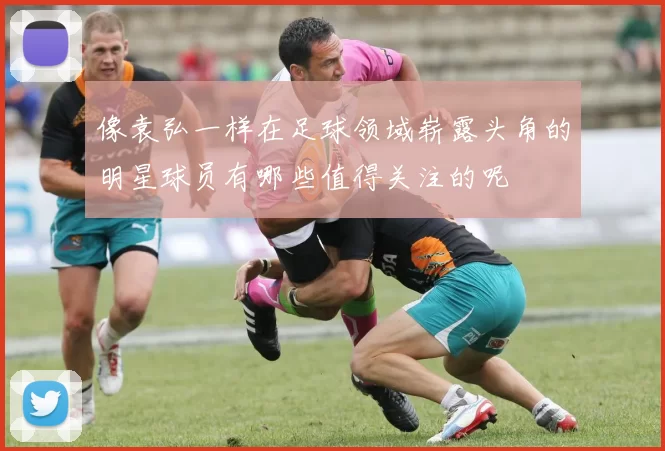 像袁弘一样在足球领域崭露头角的明星球员有哪些值得关注的呢