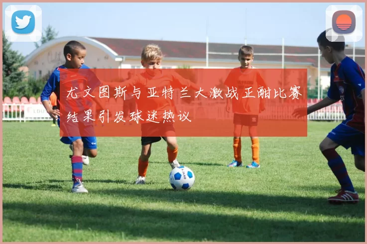 尤文图斯与亚特兰大激战正酣比赛结果引发球迷热议