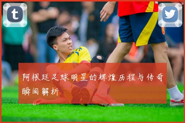 阿根廷足球明星的辉煌历程与传奇瞬间解析