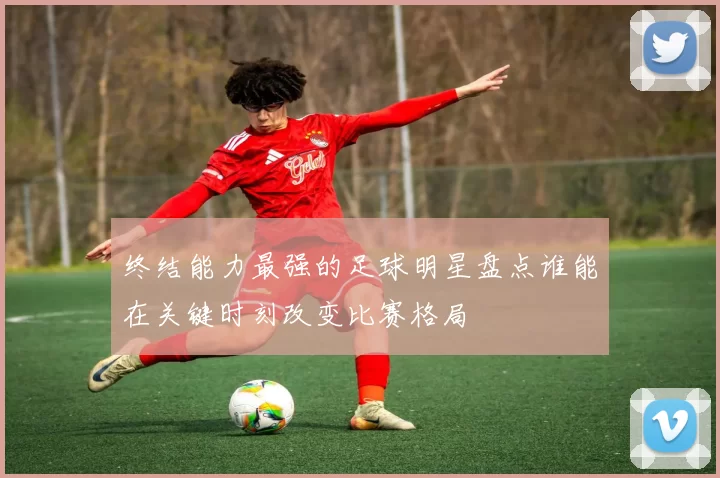 终结能力最强的足球明星盘点谁能在关键时刻改变比赛格局