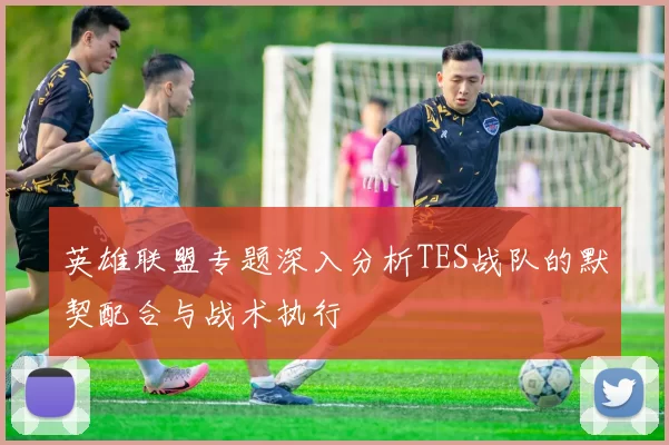 英雄联盟专题深入分析TES战队的默契配合与战术执行