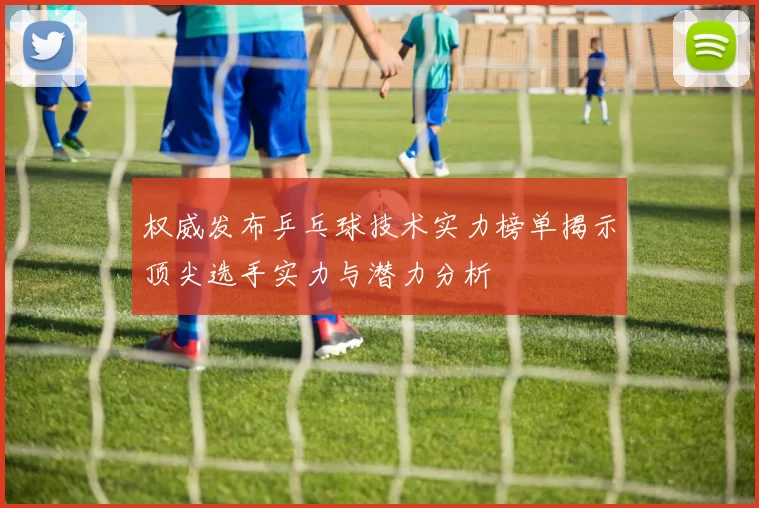 权威发布乒乓球技术实力榜单揭示顶尖选手实力与潜力分析
