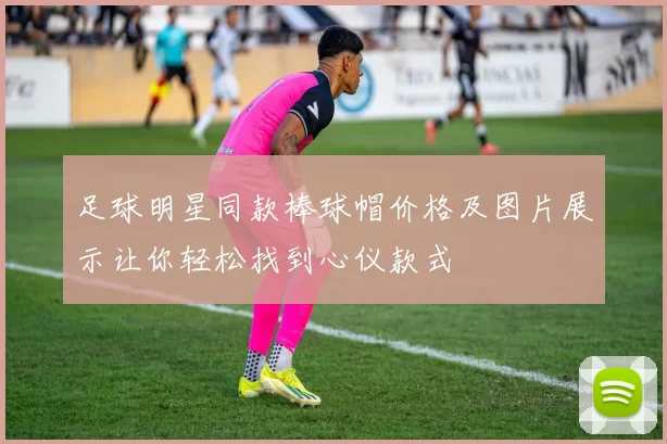 足球明星同款棒球帽价格及图片展示让你轻松找到心仪款式