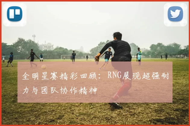 全明星赛精彩回顾：RNG展现超强耐力与团队协作精神