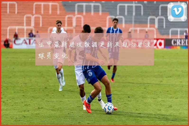 法甲最新进攻数据更新及核心进攻球员变化