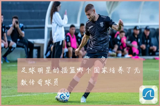 足球明星的摇篮哪个国家培养了无数传奇球员