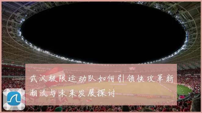武汉极限运动队如何引领快攻革新潮流与未来发展探讨