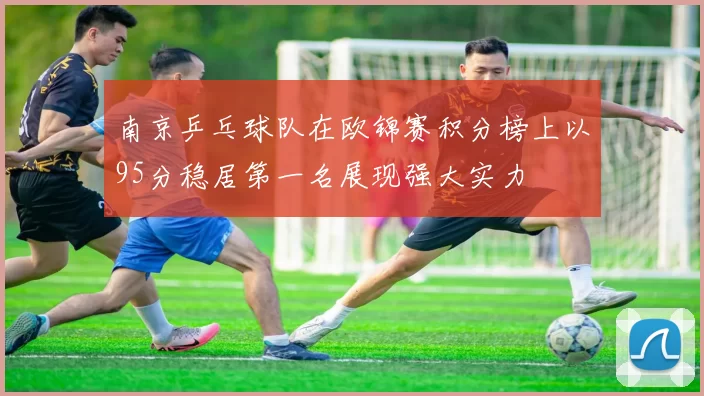 南京乒乓球队在欧锦赛积分榜上以95分稳居第一名展现强大实力