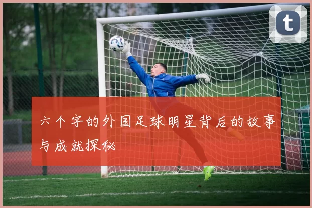 六个字的外国足球明星背后的故事与成就探秘