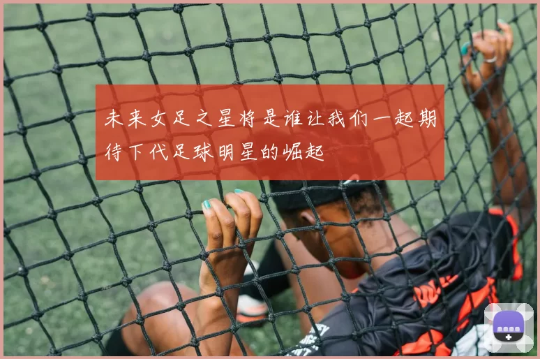 未来女足之星将是谁让我们一起期待下代足球明星的崛起