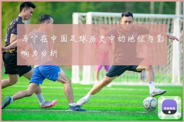 马宁在中国足球历史中的地位与影响力分析