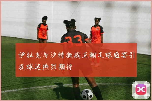 伊拉克与沙特激战正酣足球盛宴引发球迷热烈期待