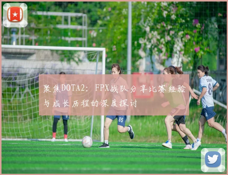聚焦DOTA2：FPX战队分享比赛经验与成长历程的深度探讨