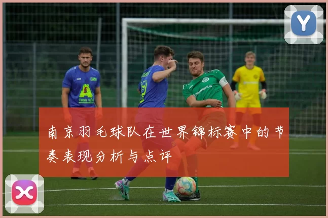 南京羽毛球队在世界锦标赛中的节奏表现分析与点评