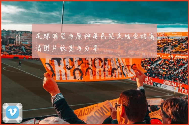 足球明星与原神角色完美结合的高清图片欣赏与分享