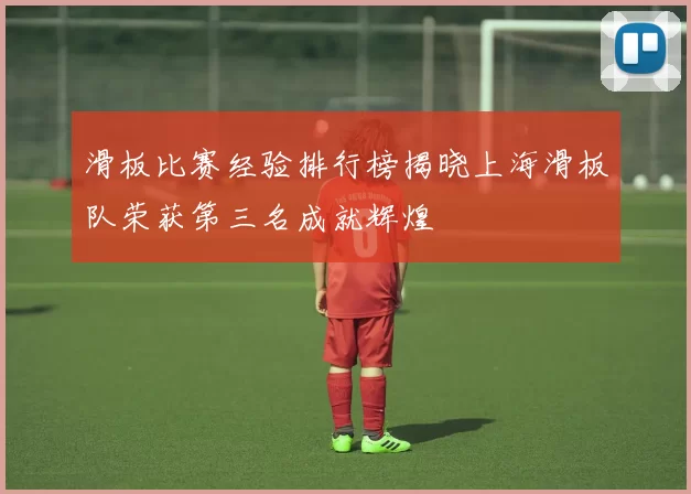 滑板比赛经验排行榜揭晓上海滑板队荣获第三名成就辉煌