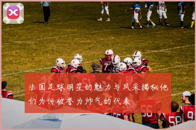 法国足球明星的魅力与风采揭秘他们为何被誉为帅气的代表