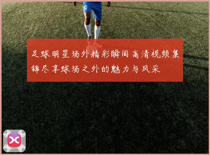 足球明星场外精彩瞬间高清视频集锦尽享球场之外的魅力与风采