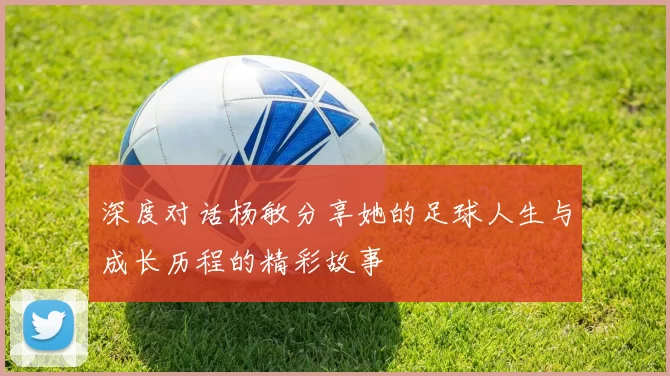 深度对话杨敏分享她的足球人生与成长历程的精彩故事