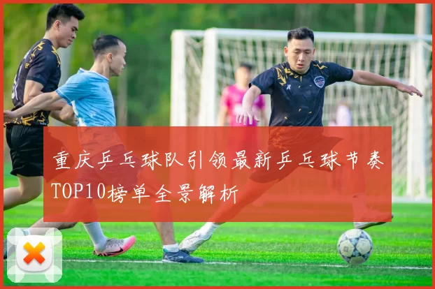 重庆乒乓球队引领最新乒乓球节奏TOP10榜单全景解析
