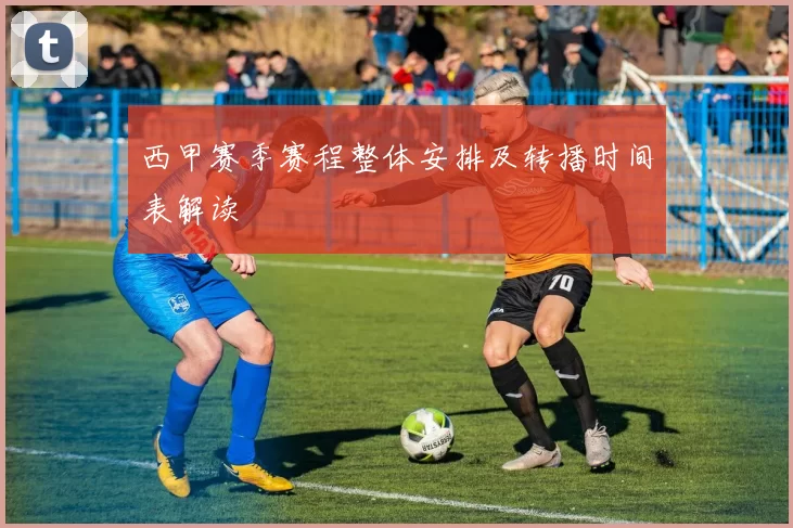 西甲赛季赛程整体安排及转播时间表解读