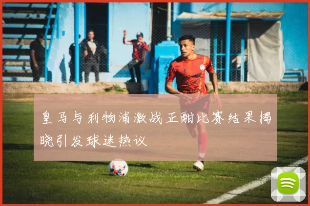皇马与利物浦激战正酣比赛结果揭晓引发球迷热议
