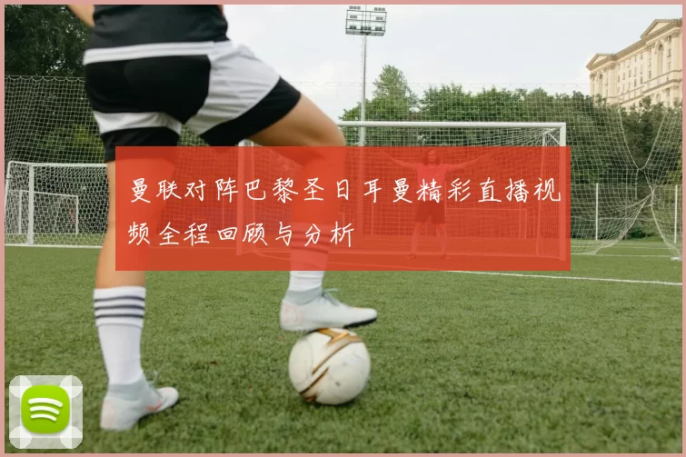 曼联对阵巴黎圣日耳曼精彩直播视频全程回顾与分析