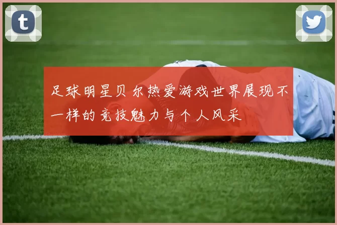 足球明星贝尔热爱游戏世界展现不一样的竞技魅力与个人风采