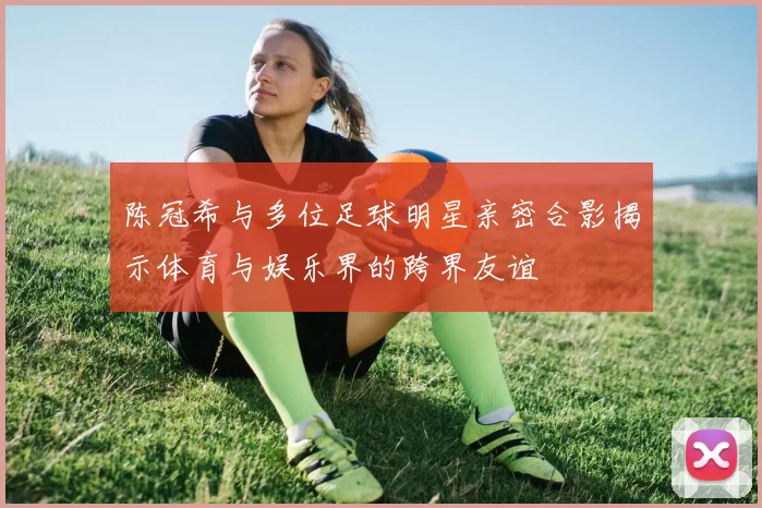 陈冠希与多位足球明星亲密合影揭示体育与娱乐界的跨界友谊